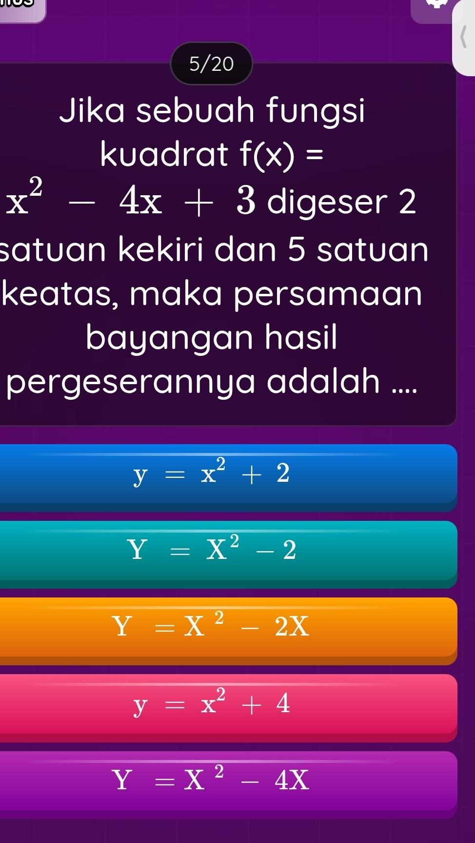 5/20
Jika sebuah fungsi
kuadrat f(x)=
x^2-4x+3 digeser 2
satuan kekiri dan 5 satuan
keatas, maka persamaan
bayangan hasil
pergeserannya adalah ....
y=x^2+2
Y=X^2-2
Y=X^2-2X
y=x^2+4
Y=X^2-4X