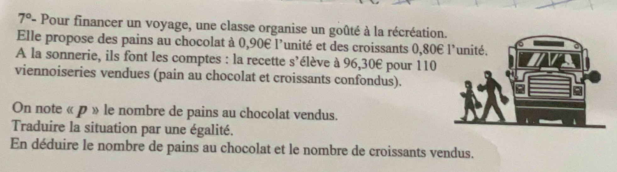 7° - Pour financer un voyage, une classe organise un goûté à la récréation 
Elle propose des pains au chocolat à 0,90€ l'unité et des croissants 0,80€
A la sonnerie, ils font les comptes : la recette s’élève à 96,30€ pour 110
viennoiseries vendues (pain au chocolat et croissants confondus). 
On note « p » le nombre de pains au chocolat vendus. 
Traduire la situation par une égalité. 
En déduire le nombre de pains au chocolat et le nombre de croissants vendus.