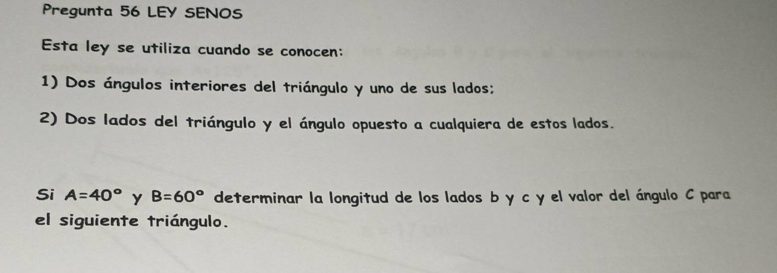 Pregunta 56 LEY SENOS 
Esta ley se utiliza cuando se conocen: 
1) Dos ángulos interiores del triángulo y uno de sus lados; 
2) Dos lados del triángulo y el ángulo opuesto a cualquiera de estos lados. 
Si A=40° Y B=60° determinar la longitud de los lados b y c y el valor del ángulo C para 
el siguiente triángulo.