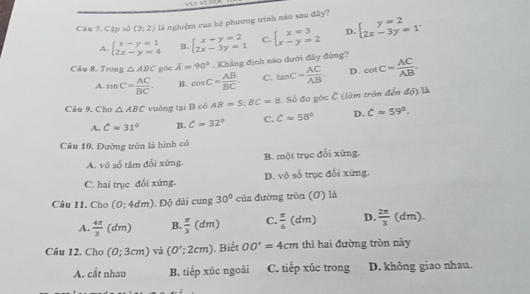 VUI VI HO
Cầu 7. Capsb(3;2) là nghiệm của hệ phương trình nào sau đây?
A. beginarrayl x-y=1 2x-y=4endarray. B. beginarrayl x+y=2 2x-3y=1endarray. C. beginarrayl x=3 x-y=2endarray. D. beginarrayl y=2 2x-3y=1endarray. .
Câu 8. Trong △ ABC góc overline A=90°. Khẳng định nào dưới đây đúng?
A. sin C= AC/BC . B. cos C= AB/BC . C. tan C= AC/AB . D. cot C= AC/AB .
onhat C
Câu 9. Cho △ ABC vuông tại B có AB=5;BC=8 Số đo góc  (làm tròn ở tendQ) là
A. Capprox 31° B. Capprox 32° C. Capprox 58° D. hat Capprox 59°.
Câu 10. Đường tròn là hình có
A. vhat oshat o tâm đối xứng. B. một trục đối xứng.
C. hai trục đối xứng. D. vô số trục đối xứng.
Câu 11. Cho (0;4dm). Độ dài cung 30° của đường tròn (0) là
A.  4π /3 (dm) B.  π /3 (dm) C.  π /6 (dm) D.  2π /3  (dm )
Câu 12. Cho (0;3cm) và (0';2cm). Biết OO'=4cm thì hai đường tròn này
A. cắt nhau B. tiếp xúc ngoài C. tiếp xúc trong D. không giao nhau.