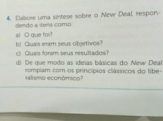 Elabore uma sintese sobre o New Deal, respon- 
dendo a itens como: 
a) O que foi? 
b) Quais eram seus objetivos? 
c) Quais foram seus resultados? 
d) De que modo as ideias básicas do New Deal 
rompiam com os princípios clássicos do libe- 
ralismo econômico?