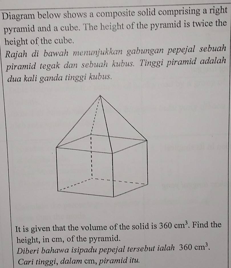 Diagram below shows a composite solid comprising a right 
pyramid and a cube. The height of the pyramid is twice the 
height of the cube. 
Rajah di bawah menunjukkan gabungan pepejal sebuah 
piramid tegak dan sebuah kubus. Tinggi piramid adalah 
dua kali ganda tinggi kubus. 
It is given that the volume of the solid is 360cm^3. Find the 
height, in cm, of the pyramid. 
Diberi bahawa isipadu pepejal tersebut ialah 360cm^3. 
Cari tinggi, dalam cm, piramid itu.