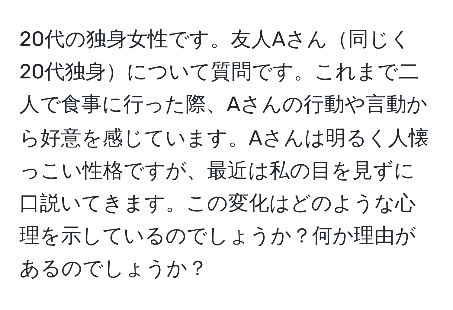 20代の独身女性です。友人Aさん同じく20代独身について質問です。これまで二人で食事に行った際、Aさんの行動や言動から好意を感じています。Aさんは明るく人懐っこい性格ですが、最近は私の目を見ずに口説いてきます。この変化はどのような心理を示しているのでしょうか？何か理由があるのでしょうか？