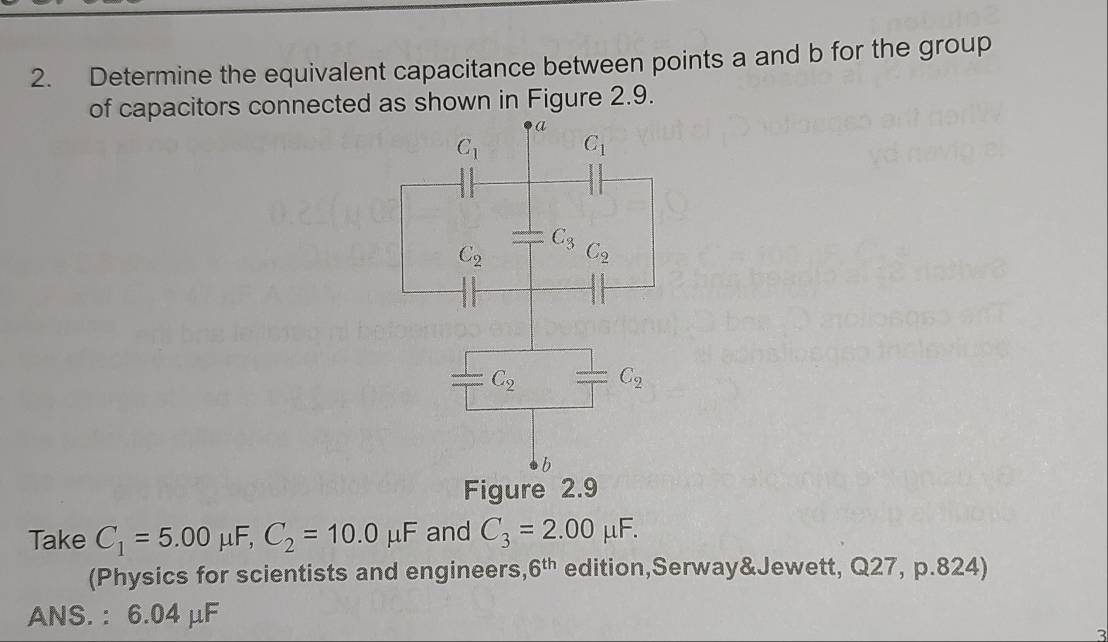 Determine the equivalent capacitance between points a and b for the group
of capacitors connected as shown in Figure 2.9.
Figure 2.9
Take C_1=5.00 μF, C_2=10.0mu F and C_3=2.00mu F.
(Physics for scientists and engineers, 6^(th) edition,Serway&Jewett, Q27, p.824)
ANS. : 6.04 μF
2