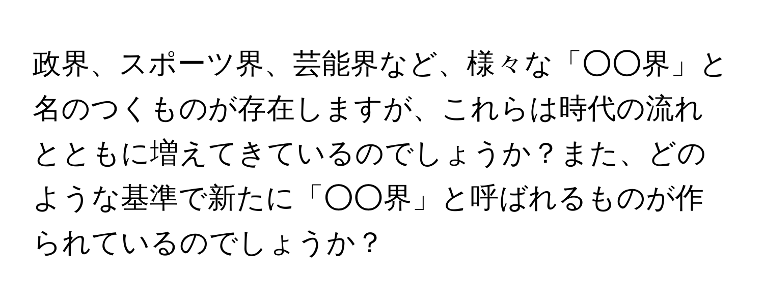 政界、スポーツ界、芸能界など、様々な「○○界」と名のつくものが存在しますが、これらは時代の流れとともに増えてきているのでしょうか？また、どのような基準で新たに「○○界」と呼ばれるものが作られているのでしょうか？