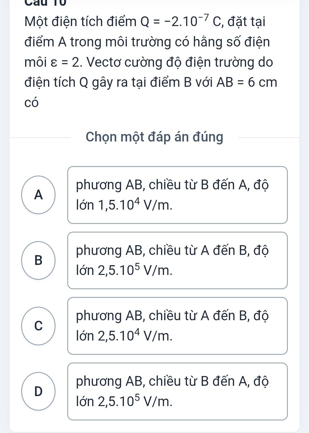 Câu T0
Một điện tích điểm Q=-2.10^(-7)C , đặt tại
điểm A trong môi trường có hằng số điện
môi varepsilon =2. Vectơ cường độ điện trường do
điện tích Q gây ra tại điểm B với AB=6cm
có
Chọn một đáp án đúng
phương AB, chiều từ B đến A, độ
A
lon1, 5.10^4V/m.
phương AB, chiều từ A đến B, độ
B
lon2, 5.10^5V/m.
phương AB, chiều từ A đến B, độ
C
lon2, 5.10^4V/m.
phương AB, chiều từ B đến A, độ
D
lon2, 5.10^5V/m.