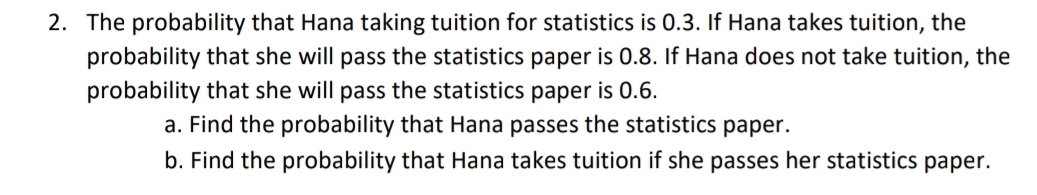 The probability that Hana taking tuition for statistics is 0.3. If Hana takes tuition, the 
probability that she will pass the statistics paper is 0.8. If Hana does not take tuition, the 
probability that she will pass the statistics paper is 0.6. 
a. Find the probability that Hana passes the statistics paper. 
b. Find the probability that Hana takes tuition if she passes her statistics paper.