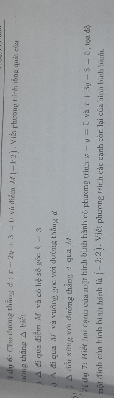 í dụ 6: Cho đường thẳng d : :x-2y+3=0 và điểm M(-1;2). Viết phương trình tổng quát của 
ường thǎng △ biết: 
△ đi qua điểm Mỹ và có hệ số góc k=3
D ^ đi qua Mộ và vuông góc với đường thẳng d 
) đối xứng với đường thẳng d qua M 
Ví dụ 7: Biết hai cạnh của một hình bình hành có phương trình x-y=0 và x+3y-8=0 , tọa độ 
một đỉnh của hình bình hành là (-2;2). Viết phương trình các cạnh còn lại của hình bình hành.