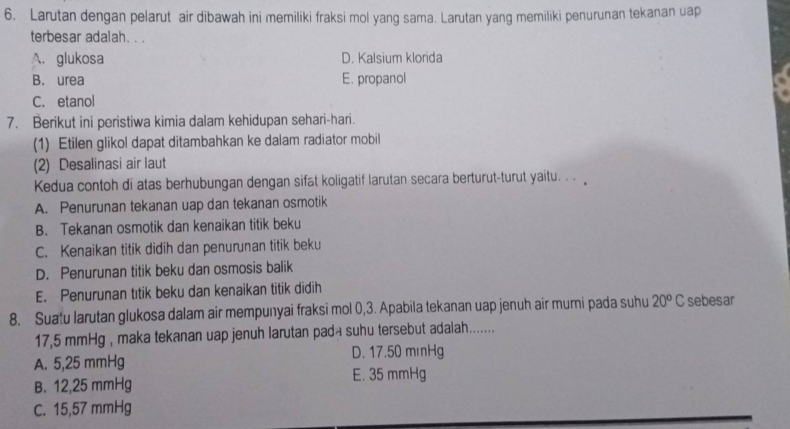 Larutan dengan pelarut air dibawah ini memiliki fraksi mol yang sama. Larutan yang memiliki penurunan tekanan uap
terbesar adalah. . .
A. glukosa D. Kalsium klorida
B. urea E. propanol
C. etanol
7. Berikut ini peristiwa kimia dalam kehidupan sehari-hari.
(1) Etilen glikol dapat ditambahkan ke dalam radiator mobil
(2) Desalinasi air laut
Kedua contoh di atas berhubungan dengan sifat koligatif larutan secara berturut-turut yaitu. .
A. Penurunan tekanan uap dan tekanan osmotik
B. Tekanan osmotik dan kenaikan titik beku
C. Kenaikan titik didih dan penurunan titik beku
D. Penurunan titik beku dan osmosis balik
E. Penurunan tıtik beku dan kenaikan titik didih
8. Suatu larutan glukosa dalam air mempunyai fraksi mol 0, 3. Apabila tekanan uap jenuh air murni pada suhu 20^oC sebesar
17,5 mmHg , maka tekanan uap jenuh larutan pada suhu tersebut adalah........
D. 17.50 mmHg
A. 5,25 mmHg
E. 35 mmHg
B. 12,25 mmHg
C. 15,57 mmHg