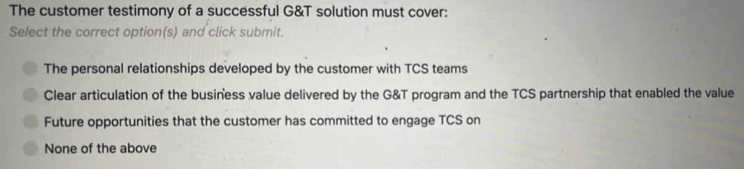 The customer testimony of a successful G&T solution must cover:
Select the correct option(s) and click submit.
The personal relationships developed by the customer with TCS teams
Clear articulation of the business value delivered by the G&T program and the TCS partnership that enabled the value
Future opportunities that the customer has committed to engage TCS on
None of the above