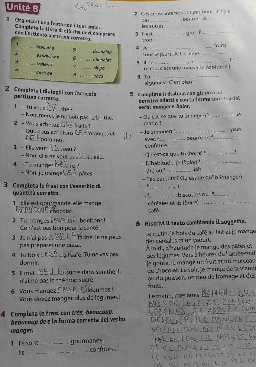 Unité 8
2 Ces croissants ne sont pas bons, il n'y a
pas _beurre ! Je_
1 Organizzi una festa con i tuoi amici.
les autres.
Completa la lista di ciò che devi comprare 3 ll est_
gros. Il_
con l’articolo partitivo corretto.
trop !
1 _biscuits 5 _Orangina_
4 Je fruits
tous le jours. Je les aime
_
2 _sandwichs 6 _chocolat
3 _fraises
_
le
5 ll ne _pas
_chips
matin, c'est une mauvaise habitude !
4 _cerises 8 _coca_
6 Tu
légumes ! C'est bien !
2 Completa i dialoghi con larticolo
5 Completa il dialogo con gli orticoli
partitivo corretto.
portitivi adatti e con la forma corretta dei
1 - Tu veux _thé ?
verbi monger e boire.
- Non, merci, je ne bois pas thé -  Qu'est-ce que tu (manger) ¹ _le
2 - Vous achetez fruits ?
matin ?
- Oui, nous achetons Foranges et - Je (manger) ²_ pain
_pommes.  avec³_ beurre et _
3 - Elle veut_ eau ? confiture.
- Non, elle ne veut pas _... eau.
- Qu'est-ce que tu (boire) ⁵_ ?
4 - Tu manges ... riz ? - D’habitude, je (boire) ⁶._
- Non, je mange pâtes. thé ou _lait.
- Tes parents ? Qu’est-ce qu'ils (manger)
3 Completa le frasi con l’avverbio di _?
quantità corretto.
_ 9_ biscottes ou 1º_
1 Elle est gourmande, elle mange céréales et ils (boire) 1¹1._
chocolat. café.
2 Tu manges _. bonbons ! 6 Riscrivi il testo cambiando il soggetto.
Ce n'est pas bon pour la santé !
3 Je n'ai pas _farine, je ne peux Le matin, je bois du café au lait et je mange
des céréales et un yaourt.
pas préparer une pizza.
À midi, d'habitude je mange des pâtes et
4 Tu bois _ café. Tu ne vas pas des légumes. Vers 5 heures de l'après-mid
dormir. je goûte, je mange un fruit et un morceau
5 ll met_ C sucre dans son thé, il de chocolat. Le soir, je mange de la viandé
n'aime pas le thé trop sucré. ou du poisson, un peu de fromage et des
fruits.
6 Vous mangez _légumes !
_
Vous devez manger plus de légumes ! Le matin, mes amis_
4 Completa le frasi con très, beoucoup, a_
bequcoup de e la forma corretta del verbo_
manger.
_
1 lls sont_ gourmands._
Ils _confiture._