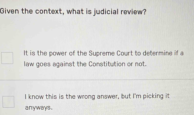 Given the context, what is judicial review?
It is the power of the Supreme Court to determine if a
law goes against the Constitution or not.
I know this is the wrong answer, but I'm picking it
anyways.