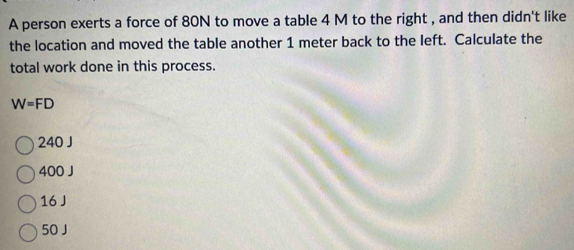 A person exerts a force of 80N to move a table 4 M to the right , and then didn't like
the location and moved the table another 1 meter back to the left. Calculate the
total work done in this process.
W=FD
240 J
400 J
16 J
50 J