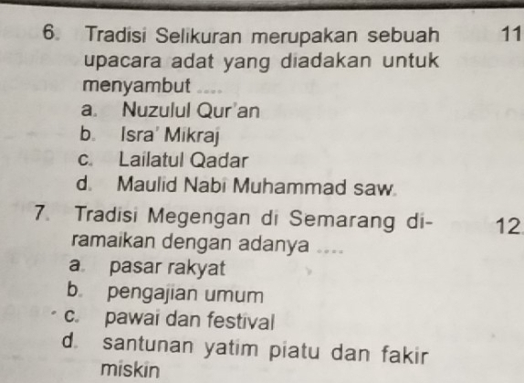 Tradisi Selikuran merupakan sebuah 11
upacara adat yang diadakan untuk
menyambut
a Nuzulul Qur'an
b. Isra' Mikraj
c. Lailatul Qadar
d. Maulid Nabi Muhammad saw.
7. Tradisi Megengan di Semarang di- 12
ramaikan dengan adanya ....
a pasar rakyat
b pengajian umum
c. pawai dan festival
d. santunan yatim piatu dan fakir
miskin