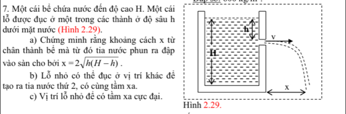 Một cái bề chứa nước đến độ cao H. Một cái 
lỗ được đục ở một trong các thành ở độ sâu h 
dưới mặt nước (Hình 2.29). 
a) Chứng minh răng khoảng cách x từ 
chân thành bể mà từ đó tia nước phun ra đập 
vào sàn cho bởi x=2sqrt(h(H-h)). 
b) Lỗ nhỏ có thể đục ở vị trí khác đề 
tạo ra tia nước thứ 2, có cùng tầm xa. 
c) Vị trí lỗ nhỏ đề có tầm xa cực đại. 
Hình 2.29.