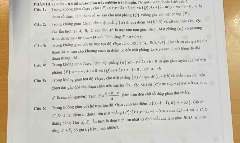 PHẢN III. (3 điễm - 0,5 điểm/câu) Câu trắc nghiệm trả lời ngắn. Thí sinh trả lời từ câu 1 đến câu 6.
Câu 1: Trong không gian Oxz , cho (P): x+y-2z+5=0 và (Q):4x+(2-m)y+mz-3=0 , m là
tham số thực. Tìm tham số m sao cho mặt phẳng (Q) vuông góc với mặt phẳng (P).
Câu 2: Trong không gian Oxz , cho mặt phẳng (α) đi qua điểm M(1;2;3) và cắt các trục Ox, Oy,
Oz lần lượt tại A, B, C sao cho M là trực tâm tam giác ABC . Mặt phẳng (α) có phương
trình dạng ax+by+cz-14=0. Tính tổng T=a+b+c.
Câu 3: Trong không gian với hệ trục tọa độ Oxyz , cho A(1;2;3),B(3;4;4). Tìm tắt cả các giá trị của
tham số m sao cho khoảng cách từ điểm A đến mặt phẳng 2x+y+mz-1=0 bằng độ dài
đoạn thắng AB .
Câu 4: Trong không gian Oxyz , cho mặt phẳng (alpha ):ax-y+2z+b=0 đi qua giao tuyến của hai mặt
phẳng  ( P ):x-y-z+1=0 và (Q):x+2y+z-1=0. Tinh a+4b.
Câu 5: Trong không gian tọa độ Oxy= * , cho mặt phẳng (α) đi qua M(1;-3;8) và chắn trên Oz một
đoạn dài gắp đôi các đoạn chắn trên các tia Ox , Oy . Giả sử (alpha ):ax+by+cz+d=0 ( a, b,c,
d là các số nguyên). Tính S= (a+b+c)/d . (làm tròn đến chữ số thập phân thứ nhất).
Câu 6: Trong không gian với hệ trục tọa độ Oxyz , cho hai điểm A(0;-1;-1),B(-1;-3;1). Giả sử
C, D là hai điểm di động trên mặt phẳng (P) :2x+y-2z-1=0 sao cho CD=4 và A,C,D
thẳng hàng. Gọi S_1,S_2 lần lượt là diện tích lớn nhất và nhỏ nhất của tam giác BCD . Khi đó
tổng S_1+S_2 có giá trị bằng bao nhiêu?.