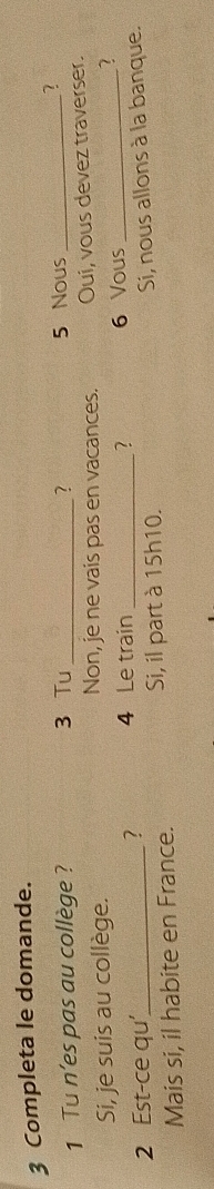 Completa le domande. 
1 Tu n’es pas au collège ? 3 Tu _? 
5 Nous_ 
2 
Si, je suis au collège. Non, je ne vais pas en vacances. Oui, vous devez traverser. 
? 
2 Est-ce qu’_ ? 4 Le train _6 Vous_ 
Si, il part à 15h10. 
Mais si, il habite en France. Si, nous allons à la banque.