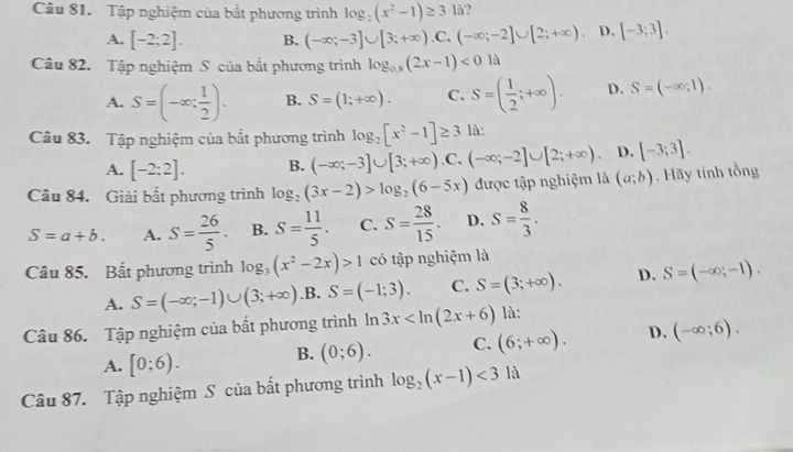 Tập nghiệm của bắt phương trình log _2(x^2-1)≥ 31a
A. [-2;2]. B. (-∈fty ;-3]∪ [3;+∈fty ).C.(-∈fty ;-2]∪ [2;+∈fty ). D. [-3;3].
Câu 82. Tập nghiệm S của bắt phương trình log _0.8(2x-1)<01d</tex>
A. S=(-∈fty ; 1/2 ). B. S=(1;+∈fty ). C. S=( 1/2 ;+∈fty ). D. S=(-∈fty ,1).
Câu 83. Tập nghiệm của bắt phương trình log _2[x^2-1]≥ 3 là:
A. [-2;2]. B. (-∈fty ;-3]∪ [3;+∈fty ) .C, (-∈fty ;-2]∪ [2;+∈fty ). D. [-3;3].
Câu 84. Giải bất phương trình log _2(3x-2)>log _2(6-5x) được tập nghiệm là (a;b). Hãy tính tổng
S=a+b. A. S= 26/5 . B. S= 11/5 . C. S= 28/15 . D. S= 8/3 .
Câu 85. Bất phương trình log _3(x^2-2x)>1 có tập nghiệm là
A. S=(-∈fty ;-1)∪ (3;+∈fty ) .B. S=(-1;3). C. S=(3;+∈fty ). D. S=(-∈fty ;-1).
Câu 86. Tập nghiệm của bất phương trình ln 3x là:
A. [0;6). B. (0;6). C. (6;+∈fty ). D. (-∈fty ;6).
Câu 87. Tập nghiệm S của bất phương trình log _2(x-1)<3</tex> là