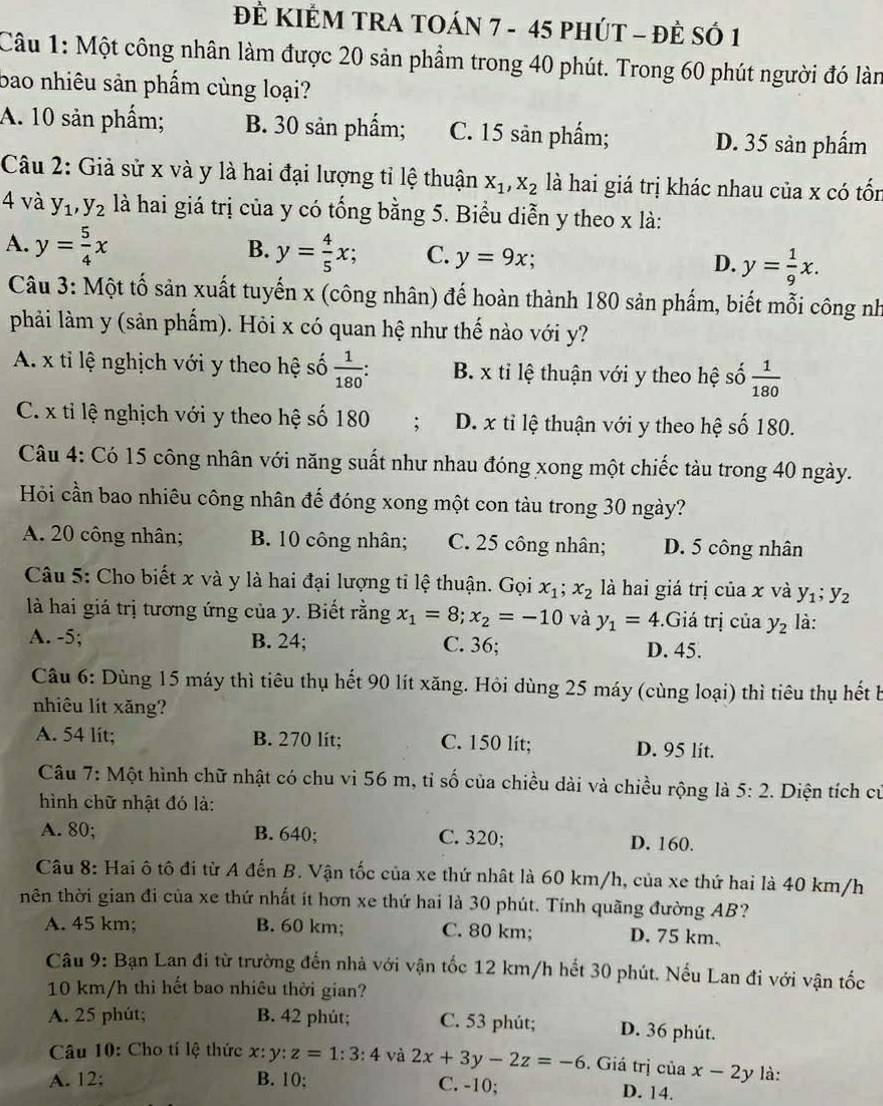 ĐÈ KIÊM TRA TOÁN 7 - 45 pHÚT - ĐÈ SÓ 1
Câu 1: Một công nhân làm được 20 sản phẩm trong 40 phút. Trong 60 phút người đó làn
bao nhiêu sản phẩm cùng loại?
A. 10 sản phẩm; B. 30 sản phẩm; C. 15 sản phẩm; D. 35 sản phẩm
Câu 2: Giả sử x và y là hai đại lượng tỉ lệ thuận X_1,X_2 là hai giá trị khác nhau của x có tốn
4 và y_1,y_2 là hai giá trị của y có tống bằng 5. Biểu diễn y theo x là:
B.
A. y= 5/4 x y= 4/5 x; C. y=9x; D. y= 1/9 x.
Câu 3: Một tố sản xuất tuyến x (công nhân) đế hoàn thành 180 sản phẩm, biết mỗi công nh
phải làm y (sản phẩm). Hỏi x có quan hệ như thế nào với y?
A. x tỉ lệ nghịch với y theo hệ số  1/180 : B. x tỉ lệ thuận với y theo hệ số  1/180 
C. x tỉ lệ nghịch với y theo hệ số 180 ; D. x tỉ lệ thuận với y theo hệ số 180.
Câu 4: Có 15 công nhân với năng suất như nhau đóng xong một chiếc tàu trong 40 ngày.
Hỏi cần bao nhiêu công nhân đế đóng xong một con tàu trong 30 ngày?
A. 20 công nhân; B. 10 công nhân; C. 25 công nhân; D. 5 công nhân
Câu 5: Cho biết x và y là hai đại lượng tỉ lệ thuận. Gọi x_1 x_2 là hai giá trị của x và y_1;y_2
là hai giá trị tương ứng của y. Biết rằng x_1=8;x_2=-10 và y_1=4.Giá trị của y_2 là:
A. -5; B. 24; C. 36; D. 45.
Câu 6: Dùng 15 máy thì tiêu thụ hết 90 lít xăng. Hỏi dùng 25 máy (cùng loại) thì tiêu thụ hết b
nhiêu lít xǎng?
A. 54 lit; B. 270 lit; C. 150 lit; D. 95 lit.
Câu 7: Một hình chữ nhật có chu vi 56 m, tỉ số của chiều dài và chiều rộng là 5:2 2. Diện tích cử
hình chữ nhật đó là:
A. 80; B. 640; C. 320; D. 160.
Câu 8: Hai ô tô đi từ A đến B. Vận tốc của xe thứ nhật là 60 km/h, của xe thứ hai là 40 km/h
hên thời gian đi của xe thứ nhất ít hơn xe thứ hai là 30 phút. Tính quãng đường AB?
A. 45 km; B. 60 km; C. 80 km; D. 75 km.
Câu 9: Bạn Lan đi từ trường đến nhà với vận tốc 12 km/h hết 30 phút. Nếu Lan đi với vận tốc
10 km/h thi hết bao nhiêu thời gian?
A. 25 phút; B. 42 phút; C. 53 phút; D. 36 phút.
Câu 10: Cho tí lệ thức x:y:z=1:3:4 và 2x+3y-2z=-6. Giá trị của x-2y là:
A. 12; B. 10; C. -10; D. 14.