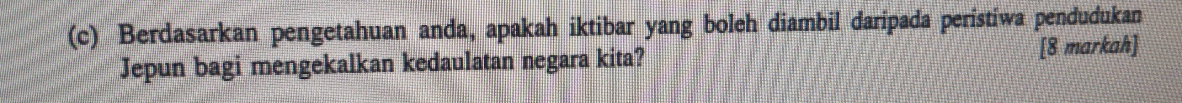 Berdasarkan pengetahuan anda, apakah iktibar yang boleh diambil daripada peristiwa pendudukan 
Jepun bagi mengekalkan kedaulatan negara kita? 
[8 markah]