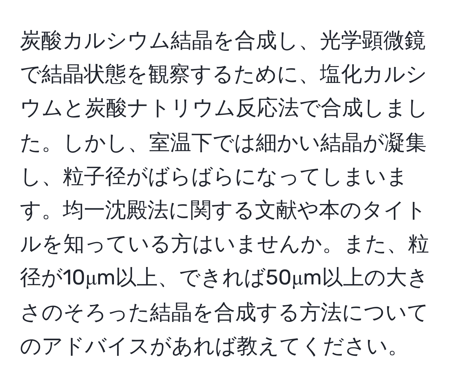 炭酸カルシウム結晶を合成し、光学顕微鏡で結晶状態を観察するために、塩化カルシウムと炭酸ナトリウム反応法で合成しました。しかし、室温下では細かい結晶が凝集し、粒子径がばらばらになってしまいます。均一沈殿法に関する文献や本のタイトルを知っている方はいませんか。また、粒径が10μm以上、できれば50μm以上の大きさのそろった結晶を合成する方法についてのアドバイスがあれば教えてください。