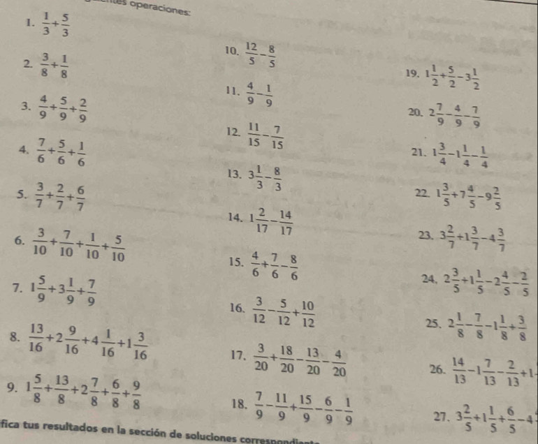 cites operaciones:
1.  1/3 + 5/3 
2.  3/8 + 1/8 
10.  12/5 - 8/5  1 1/2 + 5/2 -3 1/2 
19.
3.  4/9 + 5/9 + 2/9 
11.  4/9 - 1/9 
20, 2 7/9 - 4/9 - 7/9 
12.  11/15 - 7/15 
4.  7/6 + 5/6 + 1/6  21. 1 3/4 -1 1/4 - 1/4 
13. 3 1/3 - 8/3 
5.  3/7 + 2/7 + 6/7  22. 1 3/5 +7 4/5 -9 2/5 
14. 1 2/17 - 14/17 
23.
6.  3/10 + 7/10 + 1/10 + 5/10  3 2/7 +1 3/7 -4 3/7 
15.  4/6 + 7/6 - 8/6 
24,
7. 1 5/9 +3 1/9 + 7/9  2 3/5 +1 1/5 -2 4/5 - 2/5 
16.  3/12 - 5/12 + 10/12 
8.  13/16 +2 9/16 +4 1/16 +1 3/16 
25. 2 1/8 - 7/8 -1 1/8 + 3/8 
17.  3/20 + 18/20 - 13/20 - 4/20 
9. 1 5/8 + 13/8 +2 7/8 + 6/8 + 9/8 
26.  14/13 -1 7/13 - 2/13 +1
18.  7/9 - 11/9 + 15/9 - 6/9 - 1/9 
27. 3 2/5 +1 1/5 + 6/5 -4
fica tus resultados en la sección de soluciones correspondia