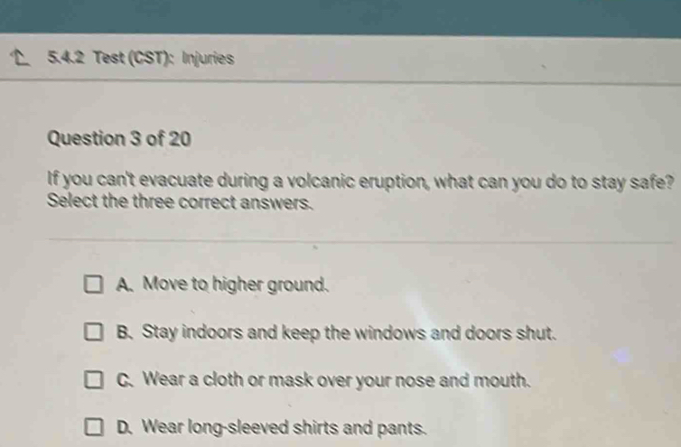 Test (CST): Injuries
Question 3 of 20
If you can't evacuate during a volcanic eruption, what can you do to stay safe?
Select the three correct answers.
A. Move to higher ground.
B. Stay indoors and keep the windows and doors shut.
C. Wear a cloth or mask over your nose and mouth.
D. Wear long-sleeved shirts and pants.