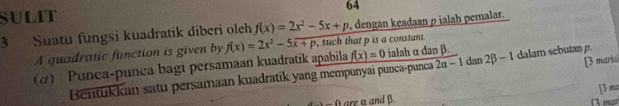 SULIT 64 
3 Suatu fungsi kuadratik diberi oleh f(x)=2x^2-5x+p , dengan keadaan ρ ialah pemalar. 
A quadratic function is given by f(x)=2x^2-5x+p such that p is a constant. 
[3 mark 
(α) Punca-punca bagi persamaan kuadratik apabila f(x)=0 ialah α dan β. dan 2beta -1 dalam sebutan 
Bentukkan satu persamaan kuadratik yang mempunyai punca-punca 2a-1
= 0 are α andβ. [3 ma 
(3 mar