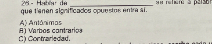 26.- Hablar de _se refiere a palabr
que tienen significados opuestos entre sí.
A) Antónimos
B) Verbos contrarios
C) Contrariedad.