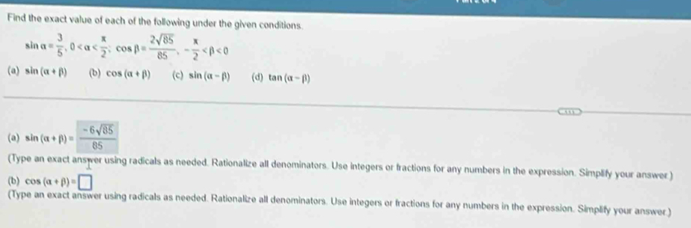 Find the exact value of each of the following under the given conditions.
sin alpha = 3/5 , 0 ; cos beta = 2sqrt(85)/85 , - π /2  <0</tex> 
(a) sin (alpha +beta ) (b) cos (alpha +beta ) (c) sin (alpha -beta ) (d) tan (alpha -beta )
(a) sin (alpha +beta )= (-6sqrt(85))/85 
(Type an exact answer using radicals as needed. Rationalize all denominators. Use integers or fractions for any numbers in the expression. Simplify your answer ) 
(b) cos (alpha +beta )=□
(Type an exact answer using radicals as needed. Rationalize all denominators. Use integers or fractions for any numbers in the expression. Simplify your answer.)