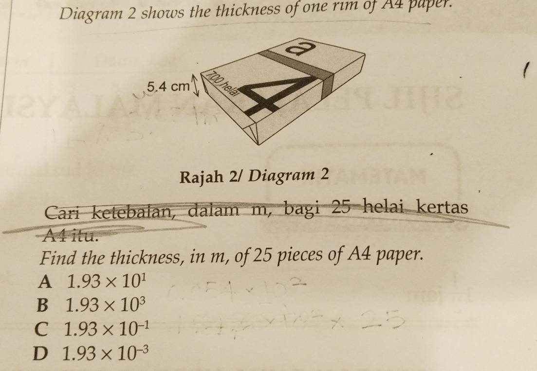 Diagram 2 shows the thickness of one rim of A4 paper.
、
Rajah 2/ Diagram 2
Cari ketebalan, dalam m, bagi 25 helai kertas
A1 itu.
Find the thickness, in m, of 25 pieces of A4 paper.
A 1.93* 10^1
B 1.93* 10^3
C 1.93* 10^(-1)
D 1.93* 10^(-3)