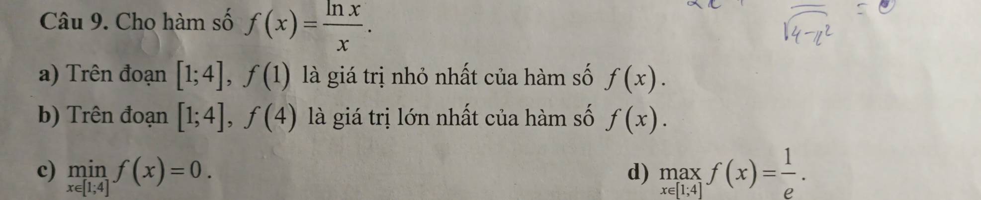 Cho hàm số f(x)= ln x/x . 
a) Trên đoạn [1;4], f(1) là giá trị nhỏ nhất của hàm số f(x). 
b) Trên đoạn [1;4], f(4) là giá trị lớn nhất của hàm số f(x).
c) limlimits _x∈ [1;4]f(x)=0. beginarrayr max x∈ [1;4]endarray f(x)= 1/e . 
d)