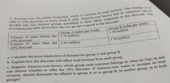 Amazon.com, the online bookseller, wants to increase its total revenue. One strategy is to 
it sells. Amazon.com knows that its customers can be 
responses to the discount. The 
a. Calculate the price elasticities of demand for group A and group B. 
b. Explain how the discount will affect total revenue from each group. 
c. Suppose Amazon.com knows which group each customer belongs to when he logs on and 
can choose whether to offer the 10% discount. If Amazon.com wants to increase its total 
revenue, should discounts be offered to group A or to group B, to neither group, or to both 
groups?