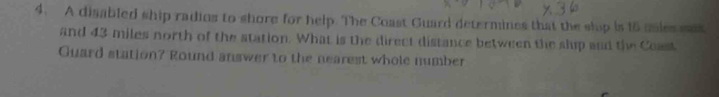 A disabled ship radios to shore for help. The Coast Guard determines that the slop is 16 anles sx 
and 43 miles north of the station. What is the direct distance between the slup and the Coast 
Guard station? Round answer to the nearest whole number