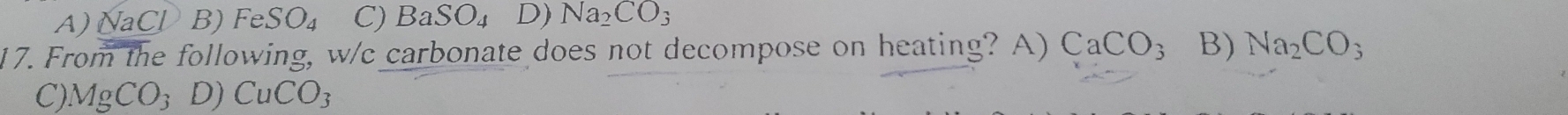 A) NaCl B) FeSO_4 C) BaSO_4 D) Na_2CO_3
17. From the following, w/c carbonate does not decompose on heating? A) CaCO_3 B) Na_2CO_3
C) MgCO_3 D) CuCO_3