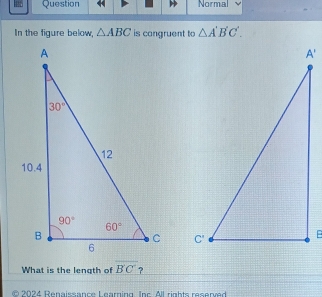 Question Normal
In the figure below, △ ABC is congruent to △ A'B'C'.

What is the length of overline B'C' ?
* 2024 Renaissance Learning. Inc. All rights reserved