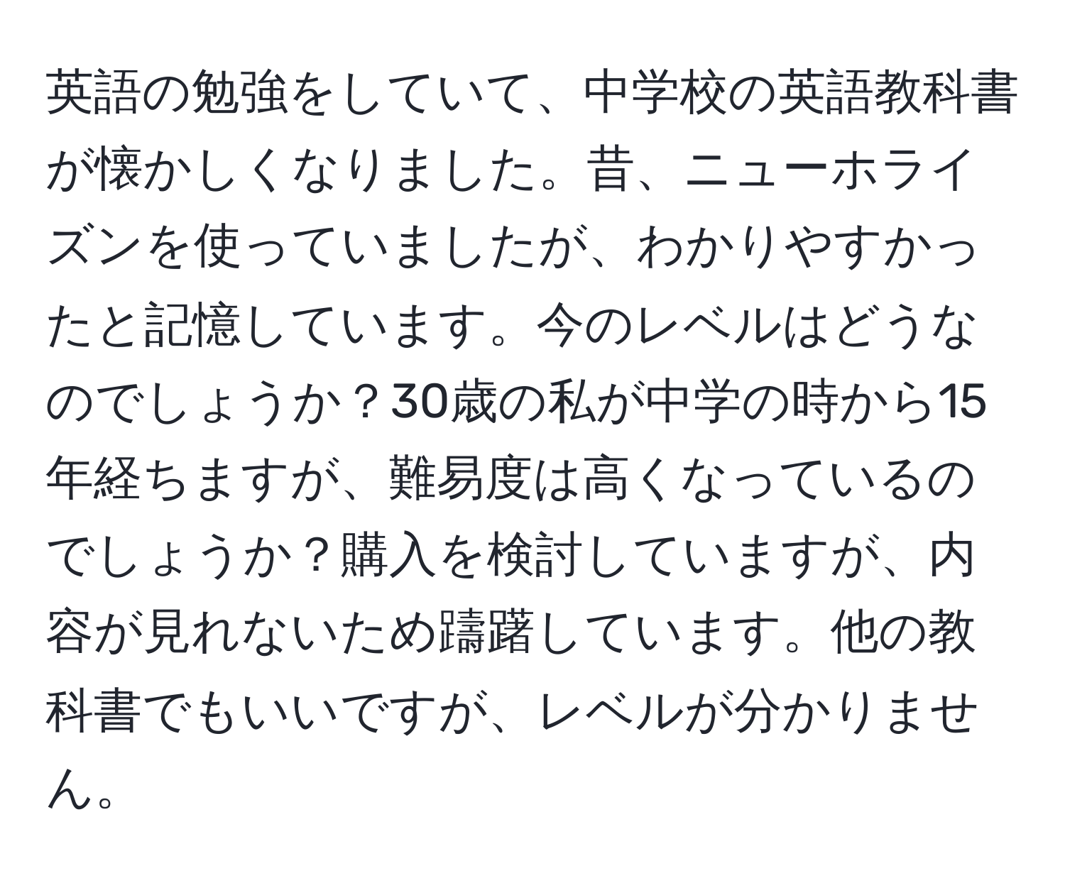 英語の勉強をしていて、中学校の英語教科書が懐かしくなりました。昔、ニューホライズンを使っていましたが、わかりやすかったと記憶しています。今のレベルはどうなのでしょうか？30歳の私が中学の時から15年経ちますが、難易度は高くなっているのでしょうか？購入を検討していますが、内容が見れないため躊躇しています。他の教科書でもいいですが、レベルが分かりません。