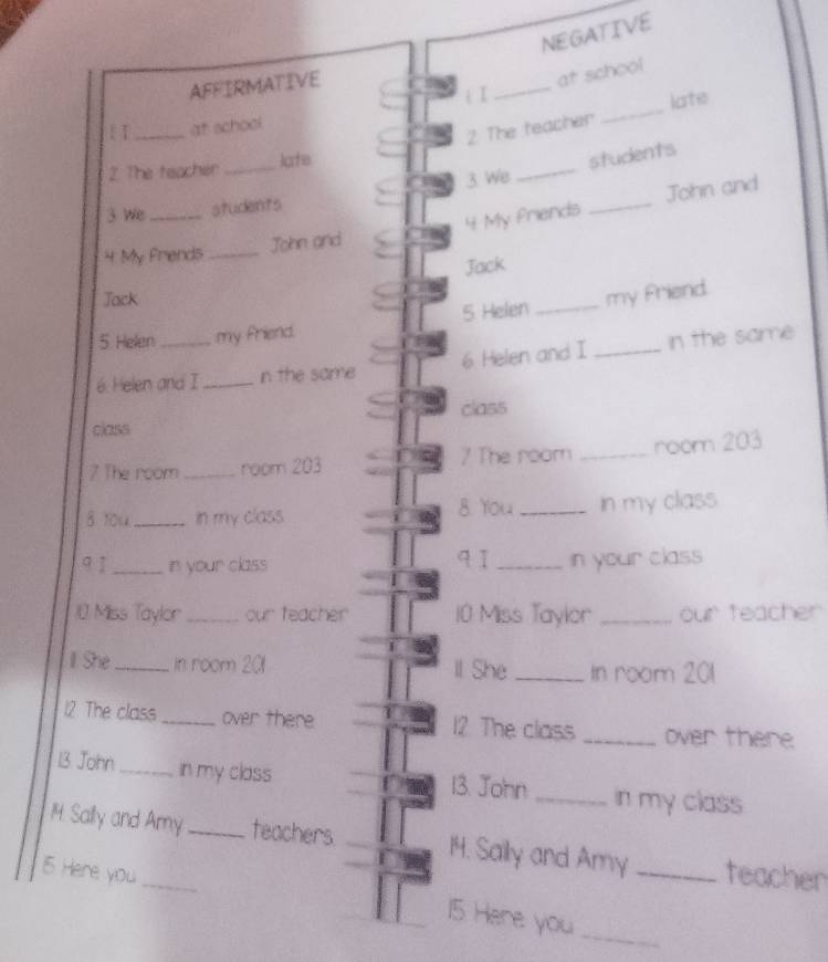 NEGATIVE 
AFFIRMATIVE 
at school 
i I 
_ 
2 The teacher _late 
[ I_ at school 
_ 
2. The teacher _late 
students 
_ 
John and 
3 We students 3 We 
4 My Friends _John and 4 My friends 
Jack 
Jack 
5 Helen my friend. 5 Helen _my friend. 
6. Helen and I _n the same 6 Helen and I _in the same 
class 
class 
7 The room_ room 203 7 The room _room 203
8 You_ In my class 8. You _In my class 
qī 
91 _in your class _in your class 
10 Miss Taylor _our teacher 10 Miss Taylor _our teacher 
I She_ In room 201 ll She _In room 201
12 The class _over there 12 The class _over there 
13 John _in my class 13. John _in my class 
1M. Sally and Amy _teachers 14. Saily and Amy 
15 Here you __teacher 
15 Here you 
_