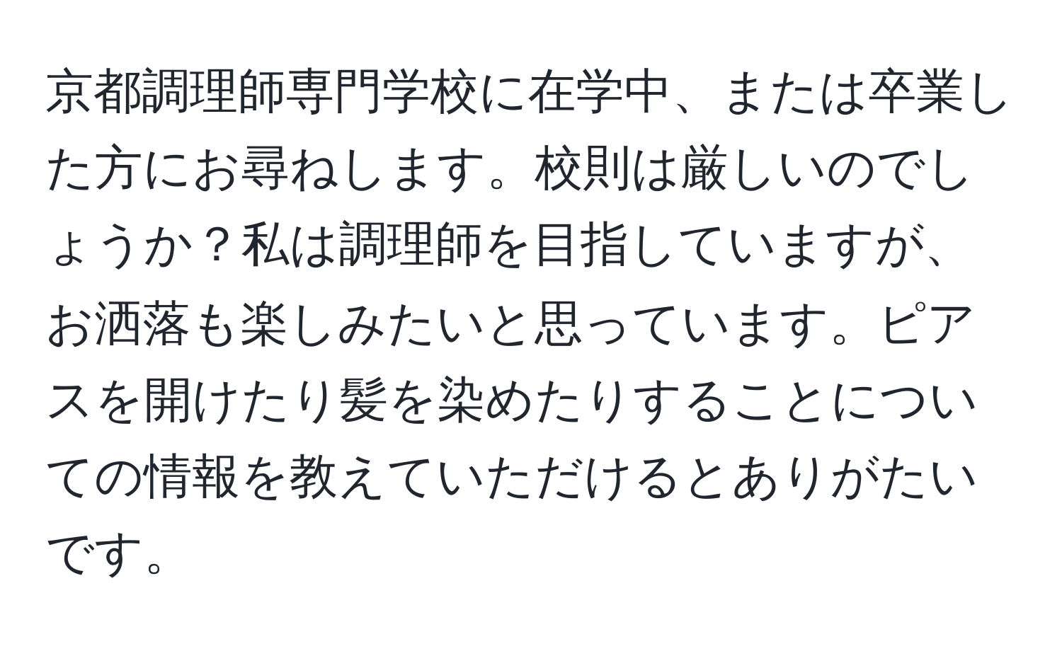 京都調理師専門学校に在学中、または卒業した方にお尋ねします。校則は厳しいのでしょうか？私は調理師を目指していますが、お洒落も楽しみたいと思っています。ピアスを開けたり髪を染めたりすることについての情報を教えていただけるとありがたいです。