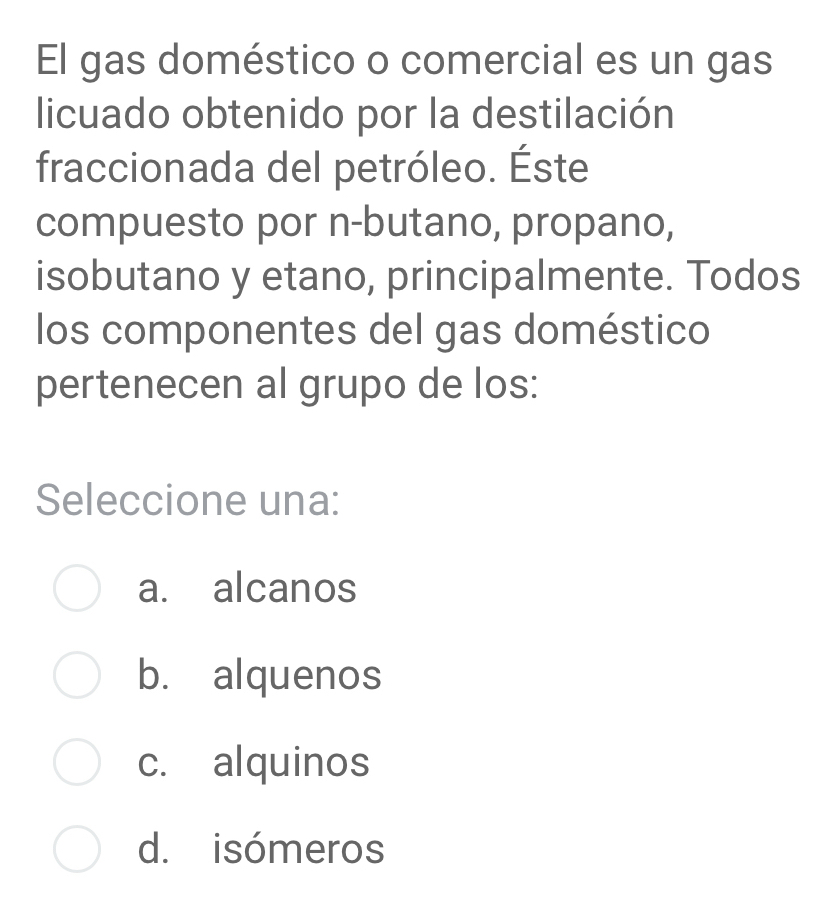 El gas doméstico o comercial es un gas
licuado obtenido por la destilación
fraccionada del petróleo. Éste
compuesto por n-butano, propano,
isobutano y etano, principalmente. Todos
los componentes del gas doméstico
pertenecen al grupo de los:
Seleccione una:
a. alcanos
b. alquenos
c. alquinos
d. isómeros