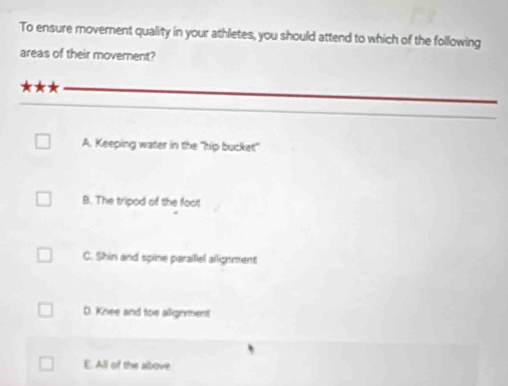 To ensure moverent quality in your athletes, you should attend to which of the following
areas of their movement?
A. Keeping water in the "hip bucket"
B. The tripod of the foot
C. Shin and spine parailiel allignment
D. Knee and toe allighment
E. All of the above