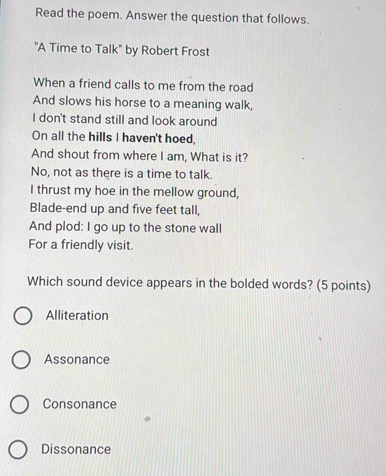 Read the poem. Answer the question that follows.
"A Time to Talk" by Robert Frost
When a friend calls to me from the road
And slows his horse to a meaning walk,
I don't stand still and look around
On all the hills I haven't hoed,
And shout from where I am, What is it?
No, not as there is a time to talk.
I thrust my hoe in the mellow ground,
Blade-end up and five feet tall,
And plod: I go up to the stone wall
For a friendly visit.
Which sound device appears in the bolded words? (5 points)
Alliteration
Assonance
Consonance
Dissonance