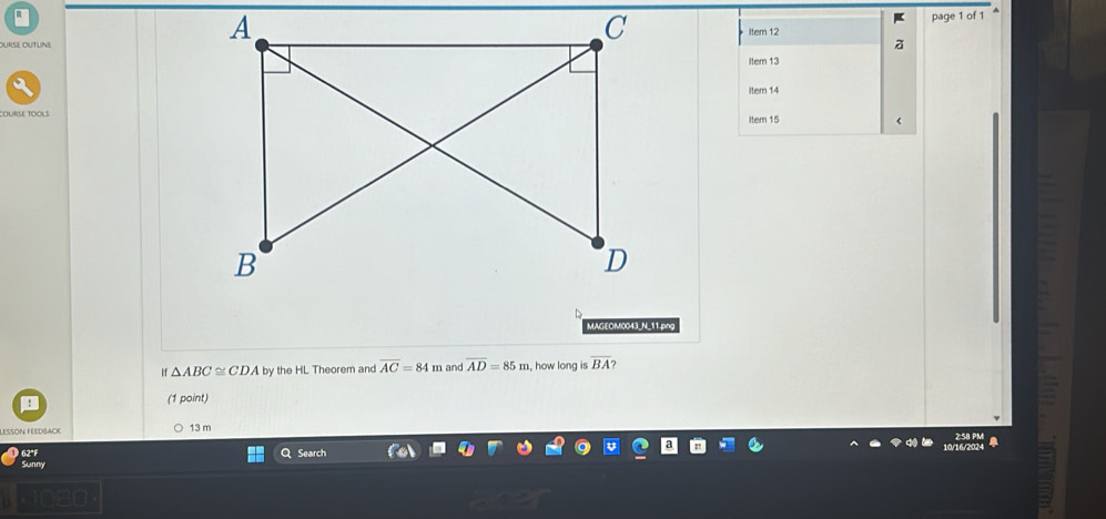 URse OUTLine
page 1 of 1
K
iter 12
Itern 13
Item 14
cOURSE tOOLSItem 15 <
MAGEOM0043_N_11.png
11  △ ABC≌ CDA by the HL Theorem and overline AC=84m and overline AD=85m , how long is overline BA ?
(1 point)
13 m
62°F
Search
Sunny