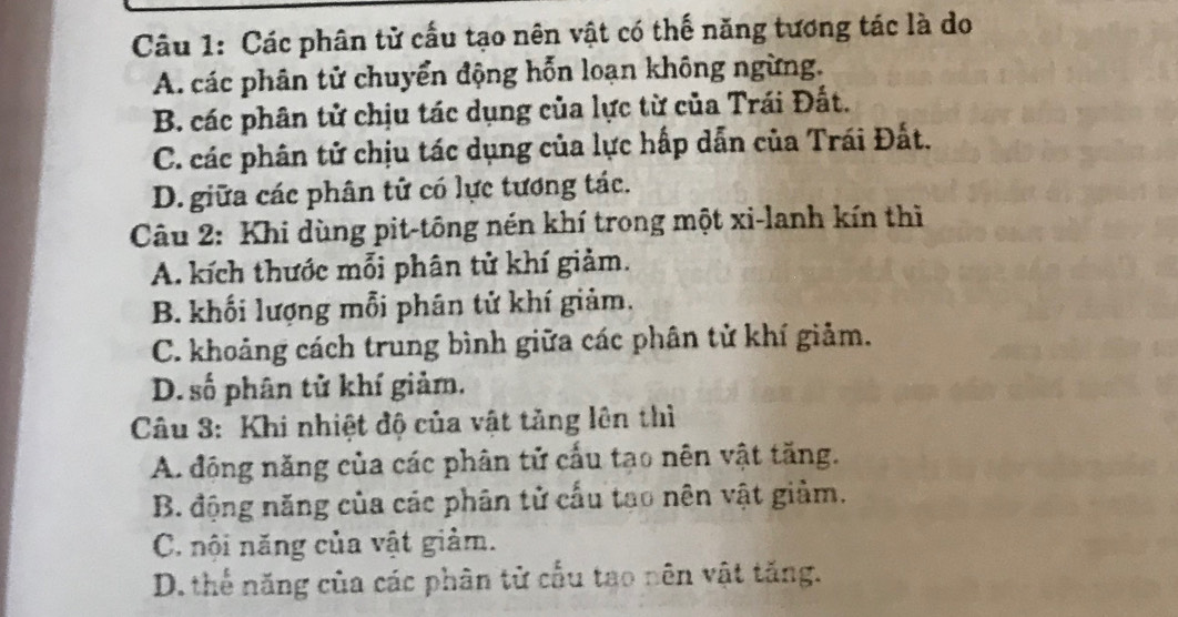 Các phân tử cấu tạo nên vật có thế năng tương tác là do
A. các phân tử chuyển động hỗn loạn không ngừng.
B. các phân tử chịu tác dụng của lực từ của Trái Đất.
C. các phân tử chịu tác dụng của lực hấp dẫn của Trái Đất.
D. giữa các phân tử có lực tương tác.
Câu 2: Khi dùng pit-tông nén khí trong một xi-lanh kín thì
A. kích thước mỗi phân tử khí giảm.
B. khối lượng mỗi phân tử khí giảm.
C. khoảng cách trung bình giữa các phân tử khí giảm.
D. số phân tử khí giảm.
Câu 3: Khi nhiệt độ của vật tăng lên thì
A. động năng của các phân tử cấu tạo nên vật tăng.
B. động năng của các phân tử cấu tạo nên vật giảm.
C. nội năng của vật giảm.
D. thế năng của các phân tử cấu tạo nên vật tăng.