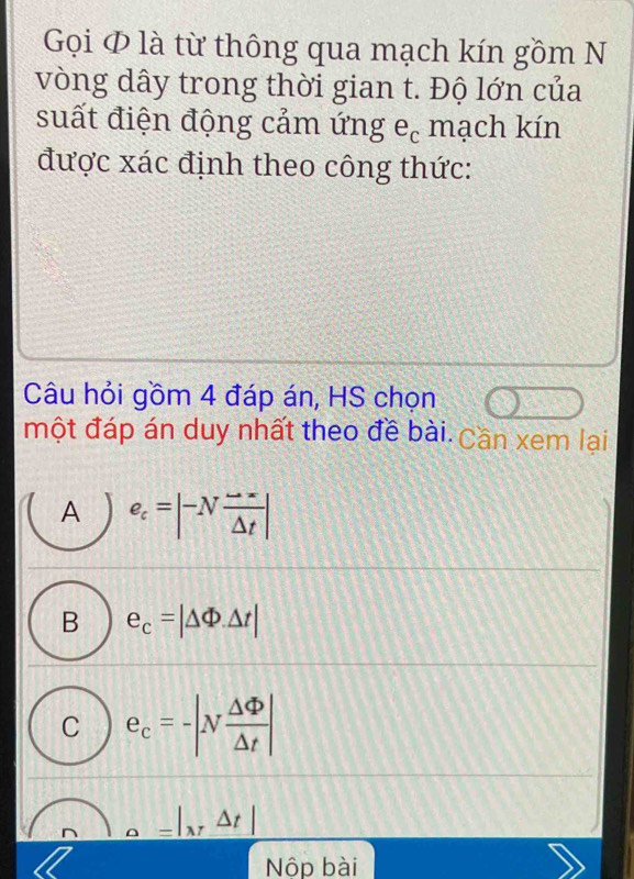 Gọi ∅ là từ thông qua mạch kín gồm N
vòng dây trong thời gian t. Độ lớn của
suất điện động cảm ứng e, mạch kín
được xác định theo công thức:
Câu hỏi gồm 4 đáp án, HS chọn
một đáp án duy nhất theo đề bài. Cần xem lại
A e_c=beginvmatrix -N (to -r)/Delta t endvmatrix
B e_c=|△ Phi .△ t|
C e_c=-|N △ Phi /△ t |
D _ a=|_x△ t|
Nộp bài