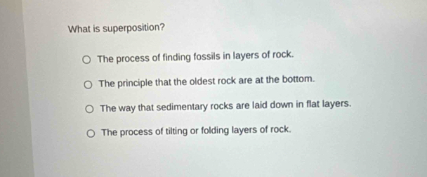 What is superposition?
The process of finding fossils in layers of rock.
The principle that the oldest rock are at the bottom.
The way that sedimentary rocks are laid down in flat layers.
The process of tilting or folding layers of rock.