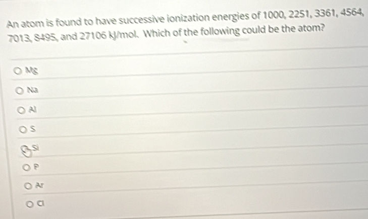 An atom is found to have successive ionization energies of 1000, 2251, 3361, 4564,
7013, 8495, and 27106 kJ/mol. Which of the following could be the atom?
Mg
Na
Al
S
Si
P
Ar
a