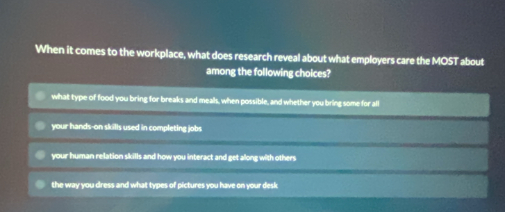 When it comes to the workplace, what does research reveal about what employers care the MOST about
among the following choices?
what type of food you bring for breaks and meals, when possible, and whether you bring some for all
your hands-on skills used in completing jobs
your human relation skills and how you interact and get along with others
the way you dress and what types of pictures you have on your desk