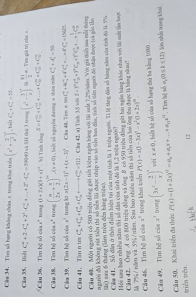 Tìm số hạng không chứa x trong khai triển (x^3+ 2/x^2 )^n , biết C_n^(1+C_n^2=55.
Câu 35. Biết C_n^0+2· C_n^1+2^2)· C_n^(2+...+2^n)· C_n^(n=59049 và SH thứ 3 trong (x^2)- 3/x )^n là  81/2 n. Tìm giá trị của x .
Câu 36. Tìm hệ số của x^9 trong (1+2x)(3+x)^11. b) Tính tổng S=C_(22)^(12)+C_(22)^(13)+....+C_(22)^(20)+C_(22)^(21)+C_(22)^(22)
Câu 38. Tìm hệ số cuax^8 trong ( n/2x + x/2 )^2n,(x!= 0) , biết số nguyên dương n thỏa mãn C_n^(3+A_n^2=50.
Câu 39. Tìm hệ số c iax^5) trong cot x(2x-1)^6+(x-3)^8 Câu 40. Tìm tmC_n^(0+4C_n^1+4^2)C_n^(2+...+4^n)C_n^(n=15625.
Câu 41. Tìm n tin C_(2n)^0+C_(2n)^2+C_(2n)^4+C_(2n)^6+·s ·s +C_(2n)^(2n)=512. Câu 42. a) Tính 3.S với S=3^19)C_(20)^0+3^(18)C_20+3^(17)C_(20)^2+...+ 1/3 C_(20)^(20)
Câu 40. Một người có 500 triệu đồng gửi tiết kiệm ngân hàng với lãi suất 7,2%/năm. Với giả thiết sau mỗi tháng
người đó không rút tiền thì số tiền lãi được nhập vào số tiền ban đầu, tính số tiên người đó nhận được (cả gốc lẫn
lãi) sau 6 tháng (làm tròn đến hàng triệu).
Câu 41. Số dân ở thời điểm hiện tại của một tỉnh là 1 triệu người. Tỉ lệ tăng dân số hàng năm của tỉnh đó là 5%.
Hỏi sau bao nhiêu năm thì số dân của tỉnh đó là 1,2 triệu người?
Câu 42. Ông A có 800 triệu đồng và ông B có 950 triệu đồng gửi hai ngân hàng khác nhau với lãi suất lần lượt
là 7%/ năm và 5%/năm. Sau bao nhiêu năm thì số tiền của hai ông thu được là bằng nhau?
Câu 46. Tìm hệ số của x^5 trong khai triển P(x)=x(1-3x)^5-x^2(1+2x)^10.
Câu 49. Tìm hệ số của x^7 trong (3x^2- 2/x )^n với x!= 0 , biết hệ số của số hạng thứ ba bằng 1080 .
Câu 50. Khai triền đa thức P(x)=(1+2x)^12=a_0+a_1x+...+a_12x^(12). Tìm hệ số a_k(0≤ k≤ 12) lớn nhất trong khai
triển trên.
12