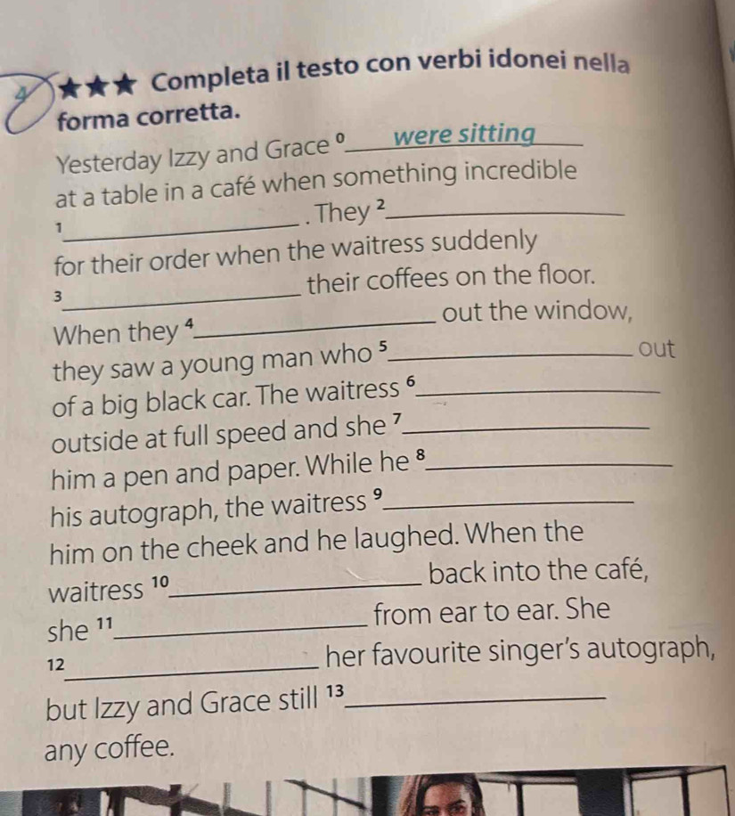 4 ★★★ Completa il testo con verbi idonei nella 
forma corretta. 
Yesterday Izzy and Grace ____ were sitting._ 
at a table in a café when something incredible 
_ 
1 
. They ²_ 
for their order when the waitress suddenly 
_ 
3 
their coffees on the floor. 
_ 
out the window, 
When they 4
they saw a young man who ?_ 
out 
of a big black car. The waitress _ 
outside at full speed and she '_ 
him a pen and paper. While he _ 
his autograph, the waitress _ 
him on the cheek and he laughed. When the 
back into the café, 
waitress 1º_ 
she ¹ ¹_ from ear to ear. She 
12_ her favourite singer’s autograph, 
but Izzy and Grace still 1³_ 
any coffee.